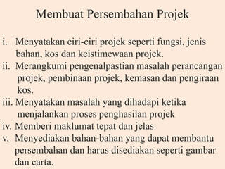 Membuat Persembahan Projek
i. Menyatakan ciri-ciri projek seperti fungsi, jenis
bahan, kos dan keistimewaan projek.
ii. Merangkumi pengenalpastian masalah perancangan
projek, pembinaan projek, kemasan dan pengiraan
kos.
iii. Menyatakan masalah yang dihadapi ketika
menjalankan proses penghasilan projek
iv. Memberi maklumat tepat dan jelas
v. Menyediakan bahan-bahan yang dapat membantu
persembahan dan harus disediakan seperti gambar
dan carta.
 