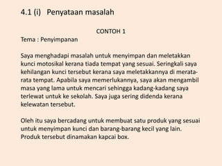 CONTOH 1
Tema : Penyimpanan
Saya menghadapi masalah untuk menyimpan dan meletakkan
kunci motosikal kerana tiada tempat yang sesuai. Seringkali saya
kehilangan kunci tersebut kerana saya meletakkannya di merata-
rata tempat. Apabila saya memerlukannya, saya akan mengambil
masa yang lama untuk mencari sehingga kadang-kadang saya
terlewat untuk ke sekolah. Saya juga sering didenda kerana
kelewatan tersebut.
Oleh itu saya bercadang untuk membuat satu produk yang sesuai
untuk menyimpan kunci dan barang-barang kecil yang lain.
Produk tersebut dinamakan kapcai box.
4.1 (i) Penyataan masalah
 