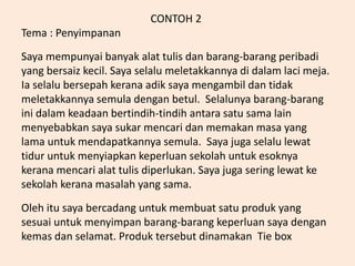 CONTOH 2
Tema : Penyimpanan
Saya mempunyai banyak alat tulis dan barang-barang peribadi
yang bersaiz kecil. Saya selalu meletakkannya di dalam laci meja.
Ia selalu bersepah kerana adik saya mengambil dan tidak
meletakkannya semula dengan betul. Selalunya barang-barang
ini dalam keadaan bertindih-tindih antara satu sama lain
menyebabkan saya sukar mencari dan memakan masa yang
lama untuk mendapatkannya semula. Saya juga selalu lewat
tidur untuk menyiapkan keperluan sekolah untuk esoknya
kerana mencari alat tulis diperlukan. Saya juga sering lewat ke
sekolah kerana masalah yang sama.
Oleh itu saya bercadang untuk membuat satu produk yang
sesuai untuk menyimpan barang-barang keperluan saya dengan
kemas dan selamat. Produk tersebut dinamakan Tie box
 