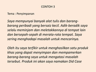 CONTOH 3
Tema : Penyimpanan
Saya mempunyai banyak alat tulis dan barang-
barang peribadi yang bersaiz kecil. Adik-beradik saya
selalu meminjam dan meletakkannya di tempat lain
dan bersepah-sepah di merata-rata tempat. Saya
sering menghadapi masalah untuk mencarinya.
Oleh itu saya terfikir untuk menghasilkan satu produk
khas yang dapat menyimpan dan mempamerkan
barang-barang saya untuk mengatasi masalah
tersebut. Produk ini akan saya namakan Did Case
 