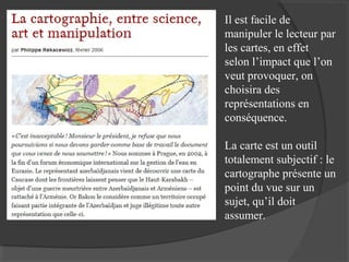 Il est facile de
manipuler le lecteur par
les cartes, en effet
selon l’impact que l’on
veut provoquer, on
choisira des
représentations en
conséquence.
La carte est un outil
totalement subjectif : le
cartographe présente un
point du vue sur un
sujet, qu’il doit
assumer.

 
