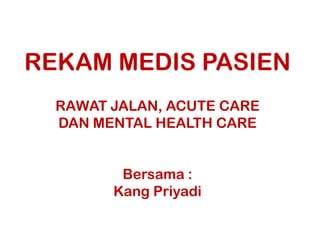 REKAM MEDIS PASIEN
RAWAT JALAN, ACUTE CARE
DAN MENTAL HEALTH CARE
Bersama :
Kang Priyadi

 
