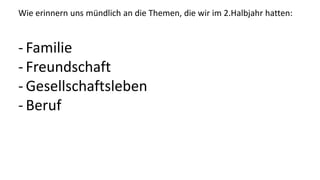 Wie erinnern uns mündlich an die Themen, die wir im 2.Halbjahr hatten:
- Familie
- Freundschaft
- Gesellschaftsleben
- Beruf
 