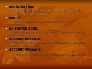 REGISTRATION: The User details such as Username, Address, City, State, EmailId, and Contact Number is entered here. LOGIN: Here, the username and password is entered to login to the  application. AD POSTER ZONE: Here the ad post his ad i.e. Complete details his offer details and his contact details. ACCOUNT DETAILS: Here the ad poster get the complete details about his account existing balance, his current ad details. ACCOUNT UPGRADE:   Here he can upgrade his account when his balance is below certain value. 