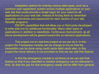 Integration options for sharing various data types, such as a common user registration system across multiple applications on your web site that would provide a single logon for your users for all applications on your web site, instead of forcing them to remember separate usernames and passwords for each section of your site. Reseller programs.  IDE/API capabilities that will allow you or third party developers to write add-ons for additional functionality. Many other types of applications in addition to classifieds. Continuous improvement, as all future development will be geared toward the on-demand applications.   This project not an real time project so we can do it. In this project the Transaction module can be change to live so that the transaction can be done using credit cards debit cards also. In this project the home delivery is not provided so that we can add that feature.   In this the emergency module is not there so we can add that feature so that if any classified is needed emergency can be delivered in time. So that the pay for that emergency needs will be differ from general.      