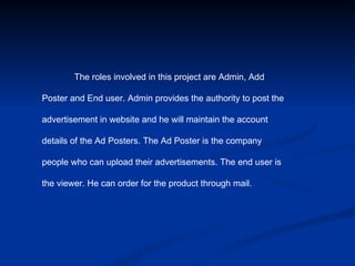 The roles involved in this project are Admin, Add  Poster and End user. Admin provides the authority to post the  advertisement in website and he will maintain the account  details of the Ad Posters. The Ad Poster is the company  people who can upload their advertisements. The end user is  the viewer. He can order for the product through mail. 