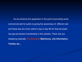 As we enhance the application in the point of providing some  commercial ads for public to giving the awareness of  different ads  and these ads are more useful in day to day life for that ad poster  has got permanent membership in this website. These ads are  displaying statically.  For Example : Matrimony, Job Information,  Textiles etc... 