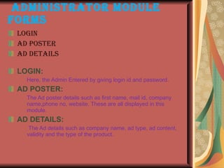 ADMINISTRATOR MODULE FORMS Login Ad poster Ad details LOGIN:   Here, the Admin Entered by giving login id and password. AD POSTER:  The Ad poster details such as first name, mail id, company name,phone no, website. These are all displayed in this module.  AD DETAILS:   The Ad details such as company name, ad type, ad content, validity and the type of the product. 