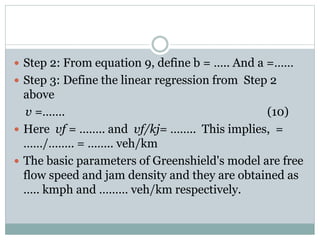 Greenberg's logarithmic model
(1959)
 Greenberg assumed a logarithmic relation between
speed and density. He proposed,
 