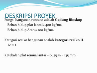 DESKRIPSI PROYEKFungsi bangunan rencana adalah Gedung Bioskop
Beban hidup plat lantai= 400 kg/m2
Beban hidup Atap = 100 kg/m2
Kategori resiko bangunan adalah kategori resiko II
Ie = 1
Ketebalan plat semua lantai = 0,135 m = 135 mm
 