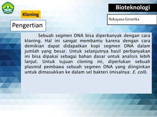 Pengertian
Bioteknologi
Rekayasa Genetika
Sebuah segmen DNA bisa diperbanyak dengan cara
kloning. Hal ini sangat membantu karena dengan cara
demikian dapat didapatkan kopi segmen DNA dalam
jumlah yang besar. Untuk selanjutnya hasil perbanyakan
ini bisa dipakai sebagai bahan dasar untuk analisis lebih
lanjut. Untuk tujuan cloning ini, diperlukan sebuah
plasmid pembawa sebuah segmen DNA yang diinginkan
untuk dimasukkan ke dalam sel bakteri (misalnya: E. coli).
Kloning
 