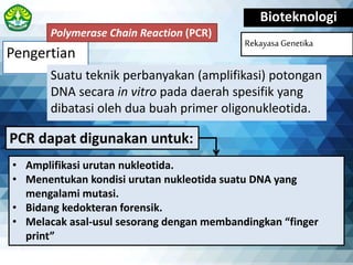Pengertian
Bioteknologi
Rekayasa Genetika
Suatu teknik perbanyakan (amplifikasi) potongan
DNA secara in vitro pada daerah spesifik yang
dibatasi oleh dua buah primer oligonukleotida.
Polymerase Chain Reaction (PCR)
• Amplifikasi urutan nukleotida.
• Menentukan kondisi urutan nukleotida suatu DNA yang
mengalami mutasi.
• Bidang kedokteran forensik.
• Melacak asal-usul sesorang dengan membandingkan “finger
print”
PCR dapat digunakan untuk:
 