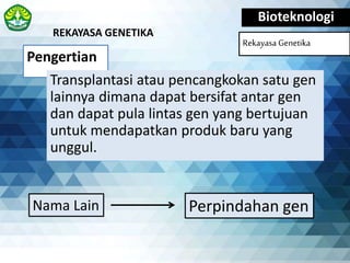 Pengertian
Bioteknologi
Rekayasa Genetika
Transplantasi atau pencangkokan satu gen
lainnya dimana dapat bersifat antar gen
dan dapat pula lintas gen yang bertujuan
untuk mendapatkan produk baru yang
unggul.
REKAYASA GENETIKA
Perpindahan genNama Lain
 