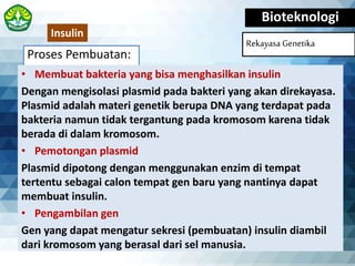 Proses Pembuatan:
Bioteknologi
Rekayasa Genetika
• Membuat bakteria yang bisa menghasilkan insulin
Dengan mengisolasi plasmid pada bakteri yang akan direkayasa.
Plasmid adalah materi genetik berupa DNA yang terdapat pada
bakteria namun tidak tergantung pada kromosom karena tidak
berada di dalam kromosom.
• Pemotongan plasmid
Plasmid dipotong dengan menggunakan enzim di tempat
tertentu sebagai calon tempat gen baru yang nantinya dapat
membuat insulin.
• Pengambilan gen
Gen yang dapat mengatur sekresi (pembuatan) insulin diambil
dari kromosom yang berasal dari sel manusia.
Insulin
 