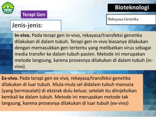 Jenis-jenis:
Bioteknologi
Rekayasa Genetika
Ex-vivo. Pada terapi gen ex-vivo, rekayasa/transfeksi genetika
dilakukan di luar tubuh. Mula-mula sel didalam tubuh manusia
(yang bermasalah) di ekstrak dulu keluar, setelah itu diinjeksikan
kembali ke dalam tubuh. Metode ini merupakan metode tak
langsung, karena prosesnya dilakukan di luar tubuh (ex-vivo)
Terapi Gen
In-vivo. Pada terapi gen in-vivo, rekayasa/transfeksi genetika
dilakukan di dalam tubuh. Terapi gen in-vivo biasanya dilakukan
dengan memasukkan gen tertentu yang melibatkan virus sebagai
media transfer ke dalam tubuh pasien. Metode ini merupakan
metode langsung, karena prosesnya dilakukan di dalam tubuh (in-
vivo).
 