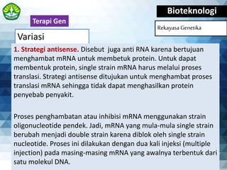 Variasi
Bioteknologi
Rekayasa Genetika
1. Strategi antisense. Disebut juga anti RNA karena bertujuan
menghambat mRNA untuk membetuk protein. Untuk dapat
membentuk protein, single strain mRNA harus melalui proses
translasi. Strategi antisense ditujukan untuk menghambat proses
translasi mRNA sehingga tidak dapat menghasilkan protein
penyebab penyakit.
Proses penghambatan atau inhibisi mRNA menggunakan strain
oligonucleotide pendek. Jadi, mRNA yang mula-mula single strain
berubah menjadi double strain karena diblok oleh single strain
nucleotide. Proses ini dilakukan dengan dua kali injeksi (multiple
injection) pada masing-masing mRNA yang awalnya terbentuk dari
satu molekul DNA.
Terapi Gen
 