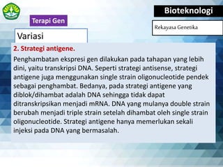 Variasi
Bioteknologi
Rekayasa Genetika
2. Strategi antigene.
Penghambatan ekspresi gen dilakukan pada tahapan yang lebih
dini, yaitu transkripsi DNA. Seperti strategi antisense, strategi
antigene juga menggunakan single strain oligonucleotide pendek
sebagai penghambat. Bedanya, pada strategi antigene yang
diblok/dihambat adalah DNA sehingga tidak dapat
ditranskripsikan menjadi mRNA. DNA yang mulanya double strain
berubah menjadi triple strain setelah dihambat oleh single strain
oligonucleotide. Strategi antigene hanya memerlukan sekali
injeksi pada DNA yang bermasalah.
Terapi Gen
 