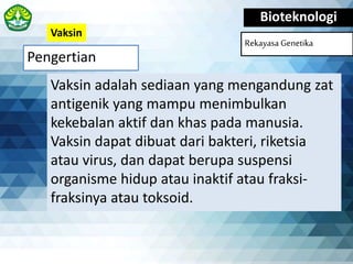 Pengertian
Bioteknologi
Rekayasa Genetika
Vaksin adalah sediaan yang mengandung zat
antigenik yang mampu menimbulkan
kekebalan aktif dan khas pada manusia.
Vaksin dapat dibuat dari bakteri, riketsia
atau virus, dan dapat berupa suspensi
organisme hidup atau inaktif atau fraksi-
fraksinya atau toksoid.
Vaksin
 