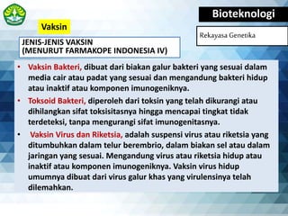 JENIS-JENIS VAKSIN
(MENURUT FARMAKOPE INDONESIA IV)
Bioteknologi
Rekayasa Genetika
• Vaksin Bakteri, dibuat dari biakan galur bakteri yang sesuai dalam
media cair atau padat yang sesuai dan mengandung bakteri hidup
atau inaktif atau komponen imunogeniknya.
• Toksoid Bakteri, diperoleh dari toksin yang telah dikurangi atau
dihilangkan sifat toksisitasnya hingga mencapai tingkat tidak
terdeteksi, tanpa mengurangi sifat imunogenitasnya.
• Vaksin Virus dan Riketsia, adalah suspensi virus atau riketsia yang
ditumbuhkan dalam telur berembrio, dalam biakan sel atau dalam
jaringan yang sesuai. Mengandung virus atau riketsia hidup atau
inaktif atau komponen imunogeniknya. Vaksin virus hidup
umumnya dibuat dari virus galur khas yang virulensinya telah
dilemahkan.
Vaksin
 