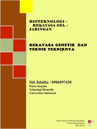 BIOTEKNOLOGI –
REKAYASA SEL –
JARINGAN
REKAYASA GENETIK DAN
TEKNIK TEKNIKNYA
Siti Julaiha / 0906597420
Pasca Sarjana
Teknologi Biomedis
Universitas Indonesia
BIOTEKNOLOGI –
REKAYASA SEL –
JARINGAN
REKAYASA GENETIK DAN
TEKNIK TEKNIKNYA
Siti Julaiha / 0906597420
Pasca Sarjana
Teknologi Biomedis
Universitas Indonesia
Pasca Sarjana Teknologi Biomedis
Universitas Indonesia
[Mei 2010]
 
