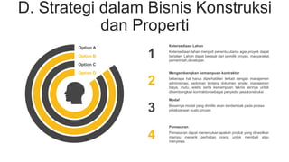 D. Strategi dalam Bisnis Konstruksi
dan Properti
1
2
3
4
Ketersediaan lahan menjadi penentu utama agar proyek dapat
berjalan. Lahan dapat berasal dari pemilik proyek, masyarakat,
pemerintah,developer.
Ketersediaan Lahan
beberapa hal harus diperhatikan terkait dengan manajemen
administrasi, pedoman tentang dokumen tender, manajemen
biaya, mutu, waktu serta kemampuan teknis lainnya untuk
dikembangkan kontraktor sebagai penyedia jasa konstruksi
Mengembangkan kemampuan kontraktor
Besarnya modal yang dimiliki akan berdampak pada proses
pelaksanaan suatu proyek
Modal
Pemasaran dapat menentukan apakah produk yang dihasilkan
mampu menarik perhatian orang untuk membeli atau
menyewa.
Pemasaran
Option A
Option B
Option C
Option D
 