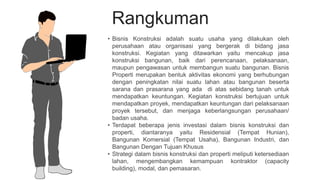 Rangkuman
• Bisnis Konstruksi adalah suatu usaha yang dilakukan oleh
perusahaan atau organisasi yang bergerak di bidang jasa
konstruksi. Kegiatan yang ditawarkan yaitu mencakup jasa
konstruksi bangunan, baik dari perencanaan, pelaksanaan,
maupun pengawasan untuk membangun suatu bangunan. Bisnis
Properti merupakan bentuk aktivitas ekonomi yang berhubungan
dengan peningkatan nilai suatu lahan atau bangunan beserta
sarana dan prasarana yang ada di atas sebidang tanah untuk
mendapatkan keuntungan. Kegiatan konstruksi bertujuan untuk
mendapatkan proyek, mendapatkan keuntungan dari pelaksanaan
proyek tersebut, dan menjaga keberlangsungan perusahaan/
badan usaha.
• Terdapat beberapa jenis investasi dalam bisnis konstruksi dan
properti, diantaranya yaitu Residensial (Tempat Hunian),
Bangunan Komersial (Tempat Usaha), Bangunan Industri, dan
Bangunan Dengan Tujuan Khusus
• Strategi dalam bisnis konstruksi dan properti meliputi ketersediaan
lahan, mengembangkan kemampuan kontraktor (capacity
building), modal, dan pemasaran.
 