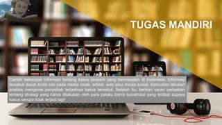 Carilah beberapa informasi tentang kasus properti yang bermasalah di Indonesia. Informasi
tersebut dapat Anda cari pada media cetak, artikel, web atau media sosial. Kemudian lakukan
analisis mengenai penyebab terjadinya kasus tersebut. Setalah itu, berikan saran perbaikan
tentang strategi yang harus dilakukan oleh para pelaku bisnis konstruksi yang terlibat supaya
kasus serupa tidak terjadi lagi!
TUGAS MANDIRI
 