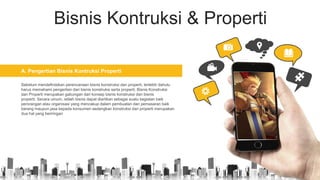 Bisnis Kontruksi & Properti
A. Pengertian Bisnis Kontruksi Properti
Sebelum mendefinisikan perencanaan bisnis konstruksi dan properti, terlebih dahulu
harus memahami pengertian dari bisnis konstruksi serta properti. Bisnis Konstruksi
dan Properti merupakan gabungan dari konsep bisnis konstruksi dan bisnis
properti. Secara umum, istilah bisnis dapat diartikan sebagai suatu kegiatan baik
perorangan atau organisasi yang mencakup dalam pembuatan dan pemasaran baik
barang maupun jasa kepada konsumen sedangkan konstruksi dan properti merupakan
dua hal yang beriringan
 