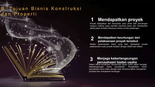 B . T u j u a n B i s n i s K o n s t r u k s i
d a n P r o p e r t i
Melalui perencanaan bisnis yang baik, diharapkan proses
pelaksanaan suatu proyek berjalan dengan efektif dan efisien.
Mendapatkan keuntungan dari
pelaksanaan proyek tersebut
2
Dalam bisnis konstruksi mempunyai tujuan untuk dapat menjaga
keberlangsungan bisnis perusahaan. Pengelolaan bisnis
perusahaan harus diatur dengan baik, terutama dalam manajemen
produksi dan manajemen keuangan.
Menjaga keberlangsungan
perusahaan/ badan usaha
3
Proyek didapatkan dari konsumen yaitu pihak baik perorangan
maupun instansi yang memiliki informasi pasar dan memberikan
akses pasar tersebut biasanya melalui proses pelelangan.
Mendapatkan proyek1
 