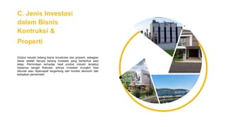 C. Jenis Investasi
dalam Bisnis
Kontruksi &
Properti
Output industri bidang bisnis konstruksi dan properti, sebagian
besar adalah berupa barang investasi yang berbentuk aset
tetap. Permintaan terhadap hasil produk industri tersebut
biasanya sangat fluktuasi, artinya investasi mungkin bisa
ditunda atau dipercepat tergantung dari kondisi ekonomi dan
kebijakan pemerintah.
 