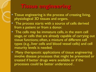 Tissue engineering Tissue engineering is the process of creating living, physiological 3D tissues and organs. The process starts with a source of cells derived from a patient or from a donor. The cells may be immature cells, in the stem cell stage, or cells that are already capable of carrying out tissue functions; often, a mixture of different cell types (e.g., liver cells and blood vessel cells) and cell maturity levels is needed. Many therapeutic applications of tissue engineering involve disease processes that might be prevented or treated if better drugs were available or if the processes could be better understood . 