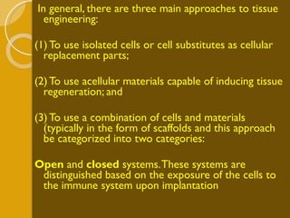 In general, there are three main approaches to tissue engineering: (1) To use isolated cells or cell substitutes as cellular replacement parts;  (2) To use acellular materials capable of inducing tissue regeneration; and  (3) To use a combination of cells and materials (typically in the form of scaffolds and this approach be categorized into two categories: Open  and  closed  systems. These systems are distinguished based on the exposure of the cells to the immune system upon implantation  