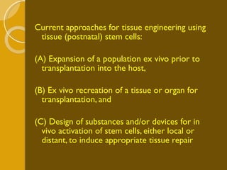 Current approaches for tissue engineering using tissue (postnatal) stem cells: (A) Expansion of a population ex vivo prior to transplantation into the host,  (B) Ex vivo recreation of a tissue or organ for transplantation, and (C) Design of substances and/or devices for in vivo activation of stem cells, either local or distant, to induce appropriate tissue repair   