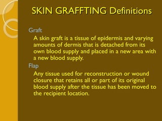 SKIN GRAFFTING Definitions Graft A skin graft is a tissue of epidermis and varying amounts of dermis that is detached from its own blood supply and placed in a new area with a new blood supply. Flap Any tissue used for reconstruction or wound closure that retains all or part of its original blood supply after the tissue has been moved to the recipient location. 