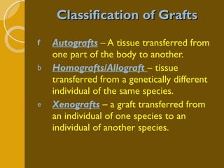 Classification of Grafts Autografts  – A tissue transferred from one part of the body to another. Homografts/Allograft   – tissue transferred from a genetically different individual of the same species. Xenografts  – a graft transferred from an individual of one species to an individual of another species. 