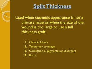 Split Thickness Used when cosmetic appearance is not a primary issue or when the size of the wound is too large to use a full thickness graft. Chronic Ulcers Temporary coverage Correction of pigmentation disorders Burns 