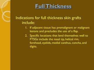 Full Thickness Indications for full thickness skin grafts include: If adjacent tissue has premalignant or malignant lesions and precludes the use of a flap.  Specific locations that lend themselves well to FTSGs include the nasal tip, helical rim, forehead, eyelids, medial canthus, concha, and digits.  