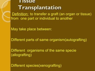 Tissue Transplantation Definition: to transfer a graft (an organ or tissue) from  one part or individual to another May take place between: Different parts of same organism(autografting) Different  organisms of the same specie (allografting) Different species(xenografting) 
