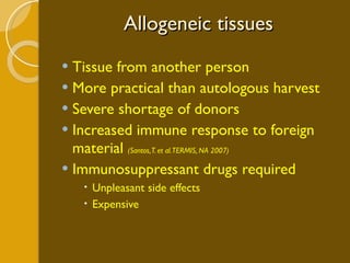 Allogeneic tissues Tissue from another person More practical than autologous harvest Severe shortage of donors Increased immune response to foreign material  (Santos, T. et al. TERMIS, NA 2007) Immunosuppressant drugs required Unpleasant side effects Expensive 