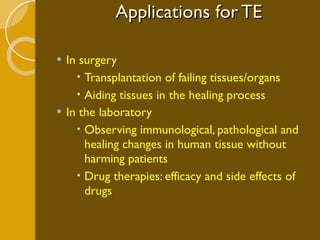 Applications for TE In surgery Transplantation of failing tissues/organs Aiding tissues in the healing process In the laboratory Observing immunological, pathological and healing changes in human tissue without harming patients Drug therapies: efficacy and side effects of drugs 