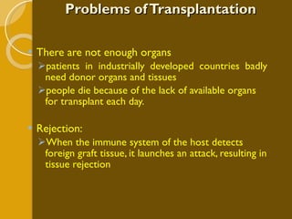 Problems of Transplantation There are not enough organs patients in industrially developed countries badly need donor organs and tissues people die because of the lack of available organs for transplant each day.   Rejection: When the immune system of the host detects foreign graft tissue, it launches an attack, resulting in tissue rejection 