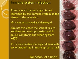 Immune system rejection Often a transplanted organ is not identified by the immune system as the tissue of the organism    It can be attacked and destroyed. Against this effect the patient has to swallow Immunesuppressiva which cause symptoms like suffering from AIDS. In 15-20 minutes the organ dies, unable to withstand the immune system attack. Rejection  of a heart 