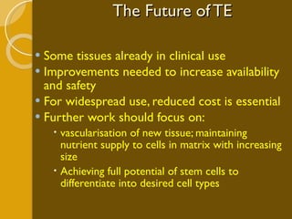 The Future of TE Some tissues already in clinical use Improvements needed to increase availability and safety For widespread use, reduced cost is essential Further work should focus on: vascularisation of new tissue; maintaining nutrient supply to cells in matrix with increasing size Achieving full potential of stem cells to differentiate into desired cell types 