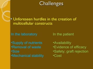 Challenges Unforeseen hurdles in the creation of multicellular constructs In the laboratory Supply of nutrients  Removal of waste  Size  Mechanical stability In the patient Availability Evidence of efficacy Safety; graft rejection Cost 