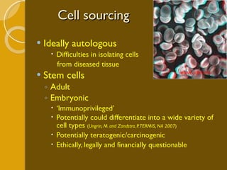 Cell sourcing Ideally autologous Difficulties in isolating cells  from diseased tissue Stem cells Adult Embryonic ‘ Immunoprivileged’ Potentially could differentiate into a wide variety of cell types  ( Ungrin, M. and Zandstra, P. TERMIS, NA 2007 ) Potentially teratogenic/carcinogenic Ethically, legally and financially questionable www.udel.edu  