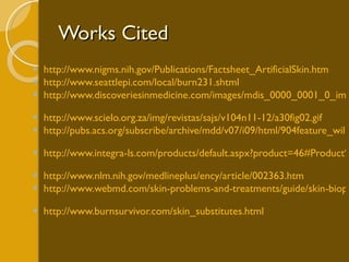 Works Cited http://www.nigms.nih.gov/Publications/Factsheet_ArtificialSkin.htm   http://www.seattlepi.com/local/burn231.shtml   http://www.discoveriesinmedicine.com/images/mdis_0000_0001_0_img0032.jpg   http://www.scielo.org.za/img/revistas/sajs/v104n11-12/a30fig02.gif   http://pubs.acs.org/subscribe/archive/mdd/v07/i09/html/904feature_willis1.html   http://www.integra-ls.com/products/default.aspx?product=46#Product%20Description   http://www.nlm.nih.gov/medlineplus/ency/article/002363.htm   http://www.webmd.com/skin-problems-and-treatments/guide/skin-biopsies   http://www.burnsurvivor.com/skin_substitutes.html   