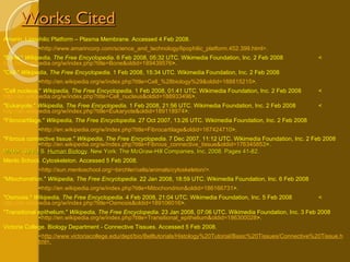 Works Cited Amarin. Lipophilic Platform – Plasma Membrane. Accessed 4 Feb 2008. < http://www.amarincorp.com/science_and_technology/lipophilic_platform.452.399.html >. "Bone."  Wikipedia, The Free Encyclopedia . 6 Feb 2008, 05:32 UTC. Wikimedia Foundation, Inc. 2 Feb 2008  < http://en.wikipedia.org/w/index.php?title=Bone&oldid=189439576 >.  "Cell."  Wikipedia, The Free Encyclopedia . 1 Feb 2008, 15:34 UTC. Wikimedia Foundation, Inc. 2 Feb 2008 < http://en.wikipedia.org/w/index.php?title=Cell_%28biology%29&oldid=188815215 >. "Cell nucleus."  Wikipedia, The Free Encyclopedia . 1 Feb 2008, 01:41 UTC. Wikimedia Foundation, Inc. 2 Feb 2008  < http://en.wikipedia.org/w/index.php?title=Cell_nucleus&oldid=188933496 >. "Eukaryote."  Wikipedia, The Free Encyclopedia . 1 Feb 2008, 21:56 UTC. Wikimedia Foundation, Inc. 2 Feb 2008  < http://en.wikipedia.org/w/index.php?title=Eukaryote&oldid=189118974 >. "Fibrocartilage."  Wikipedia, The Free Encyclopedia . 27 Oct 2007, 13:26 UTC. Wikimedia Foundation, Inc. 2 Feb 2008 < http://en.wikipedia.org/w/index.php?title=Fibrocartilage&oldid=167424710 >. "Fibrous connective tissue."  Wikipedia, The Free Encyclopedia . 7 Dec 2007, 11:12 UTC. Wikimedia Foundation, Inc. 2 Feb 2008  < http://en.wikipedia.org/w/index.php?title=Fibrous_connective_tissue&oldid=176345853 >.  Mader, Sylvia S.  Human Biology . New York: The McGraw-Hill Companies, Inc, 2008. Pages 41-82. Menlo School. Cytoskeleton. Accessed 5 Feb 2008. < http://sun.menloschool.org/~birchler/cells/animals/cytoskeleton/ >. "Mitochondrion."  Wikipedia, The Free Encyclopedia . 22 Jan 2008, 18:59 UTC. Wikimedia Foundation, Inc. 6 Feb 2008 < http://en.wikipedia.org/w/index.php?title=Mitochondrion&oldid=186166731 >.  "Osmosis."  Wikipedia, The Free Encyclopedia . 4 Feb 2008, 21:04 UTC. Wikimedia Foundation, Inc. 5 Feb 2008  < http://en.wikipedia.org/w/index.php?title=Osmosis&oldid=189106016 >. "Transitional epithelium."  Wikipedia, The Free Encyclopedia . 23 Jan 2008, 07:06 UTC. Wikimedia Foundation, Inc. 3 Feb 2008  < http://en.wikipedia.org/w/index.php?title=Transitional_epithelium&oldid=186300028 >. Victoria College. Biology Department - Connective Tissues. Accessed 5 Feb 2008. < http://www.victoriacollege.edu/dept/bio/Belltutorials/Histology%20Tutorial/Basic%20Tissues/Connective%20Tissue.h tml>. 