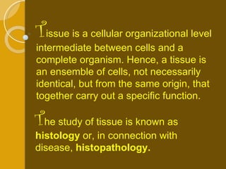 T issue is a cellular organizational level intermediate between cells and a complete organism. Hence, a tissue is an ensemble of cells, not necessarily identical, but from the same origin, that together carry out a specific function.  T he study of tissue is known as  histology  or, in connection with disease,  histopathology. 