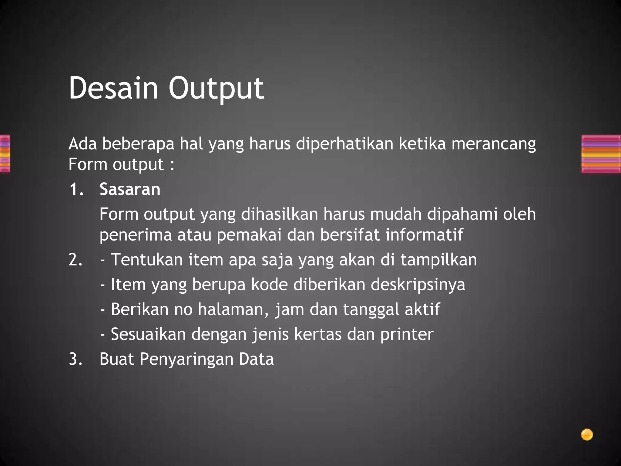 Desain Output
Ada beberapa hal yang harus diperhatikan ketika merancang
Form output :
1. Sasaran
Form output yang dihasilkan harus mudah dipahami oleh
penerima atau pemakai dan bersifat informatif
2. - Tentukan item apa saja yang akan di tampilkan
- Item yang berupa kode diberikan deskripsinya
- Berikan no halaman, jam dan tanggal aktif
- Sesuaikan dengan jenis kertas dan printer
3. Buat Penyaringan Data

 