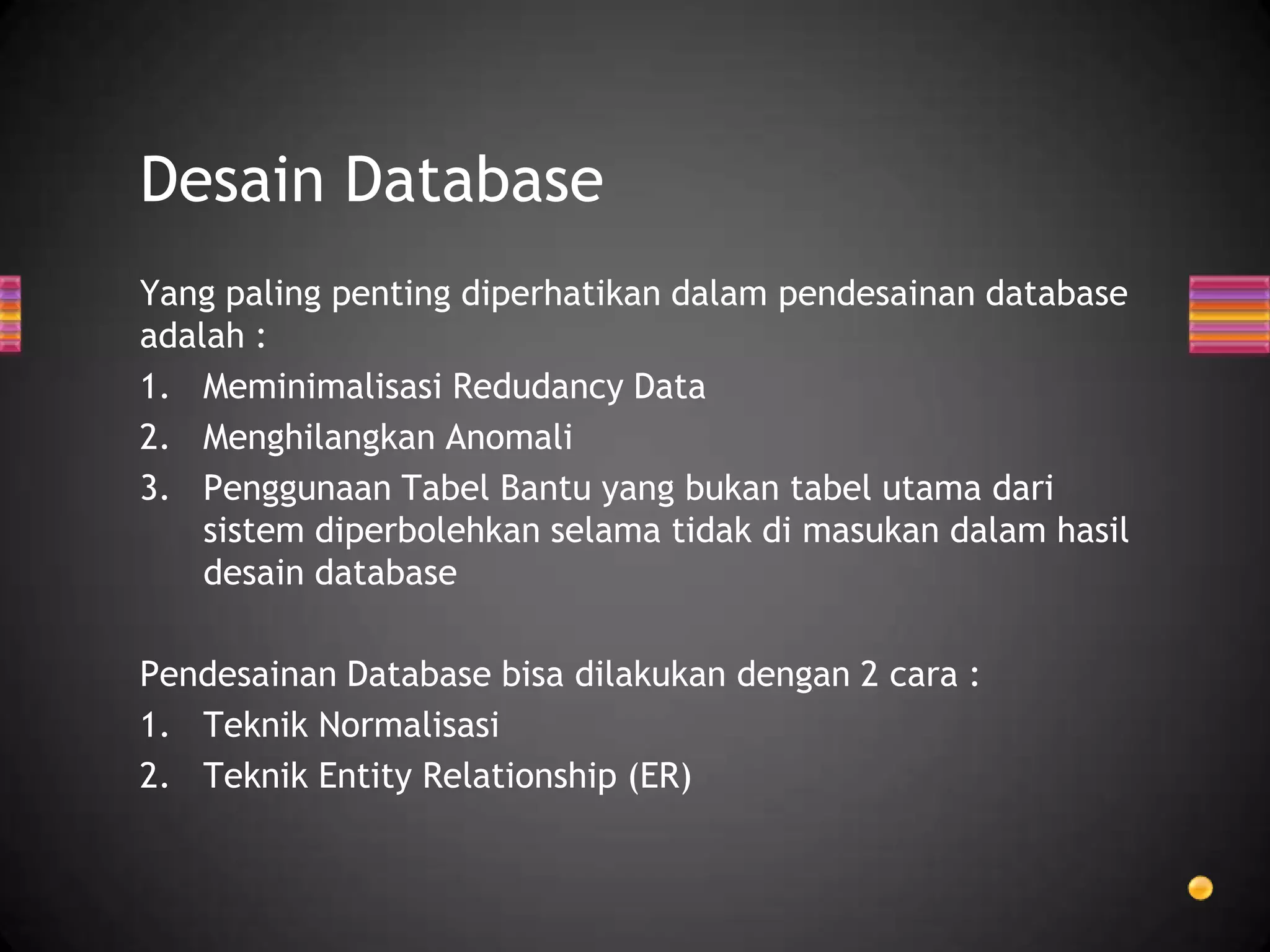 Desain Database
Yang paling penting diperhatikan dalam pendesainan database
adalah :
1. Meminimalisasi Redudancy Data
2. Menghilangkan Anomali
3. Penggunaan Tabel Bantu yang bukan tabel utama dari
sistem diperbolehkan selama tidak di masukan dalam hasil
desain database
Pendesainan Database bisa dilakukan dengan 2 cara :
1. Teknik Normalisasi
2. Teknik Entity Relationship (ER)

 